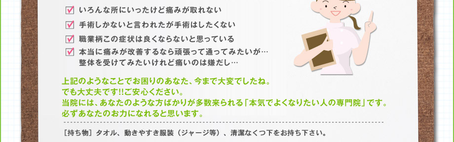 1.電話で予約をして頂き、予約5分前を目安に来院して頂きます。2.カルテに記入して頂きます。（御名前・症状など）3.来院された方の体の歪み等をチェックし、施術開始です。※勿論、服を着たままです。痛みなど一切ありません。脳へのアプローチです。4.施術結果をお知らせします。（施術結果を毎回お渡しします）5.今後と施術計画や根本原因、気をつけていただくこと（施術効果が上がる事）を説明させて頂きます。（効果抜群です）6.次回の予約をして頂きます。｜［持ち物］タオル、動きやすき服装（ジャージ等）、清潔なくつ下をお持ち下さい。
