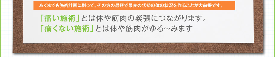 あくまでも施術計画に則って、その方の最短で最良の状態の体の状況を作ることが大前提です。｜「痛い施術」とは体や筋肉の緊張につながります。「痛くない施術」とは体や筋肉がゆる〜みます