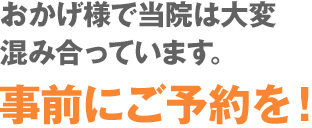 おかげ様で当院は大変混み合っています。事前にご予約を！