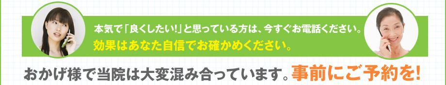 本気で「良くしたい！」と思っている方は、今すぐお電話ください。効果はあなた自信でお確かめください。おかげ様で当院は大変混み合っています。事前にご予約を！