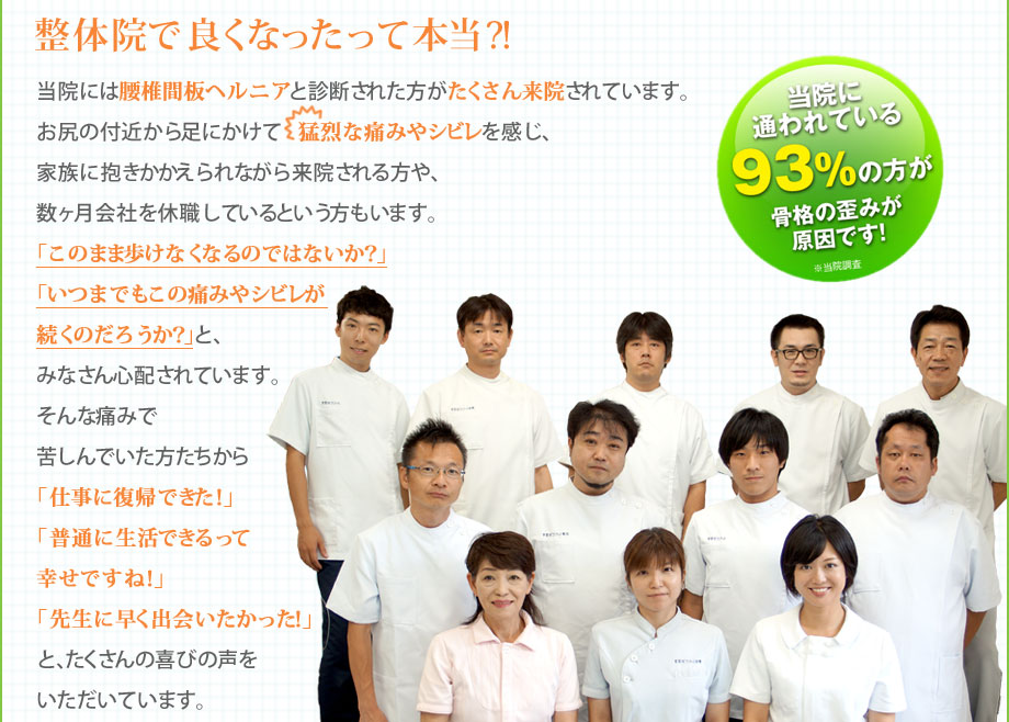 整体院で良くなったって本当？！｜当院には腰椎間板ヘルニアと診断された方がたくさん来院されています。お尻の付近から足にかけて猛烈な痛みやシビレを感じ、家族に抱きかかえられながら来院される方や、数ヶ月会社を休職しているという方もいます。「このまま歩けなくなるのではないか？」「いつまでもこの痛みやシビレが続くのだろうか？」と、みなさん心配されています。そんな痛みで苦しんでいた方たちから「仕事に復帰できた！」「普通に生活できるって幸せですね！」「先生に早く出会いたかった！」と、たくさんの喜びの声をいただいています。